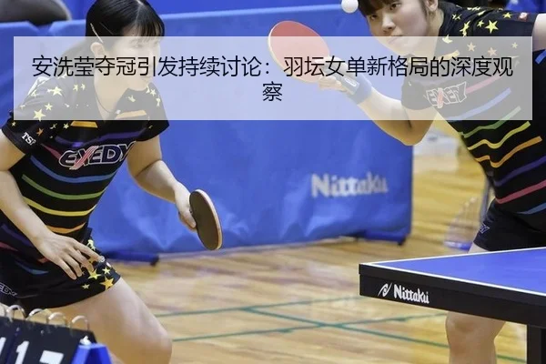 安洗莹夺冠引发持续讨论：羽坛女单新格局的深度观察